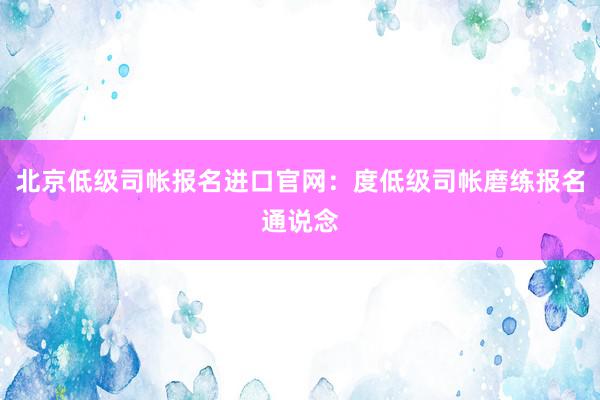 北京低级司帐报名进口官网：度低级司帐磨练报名通说念