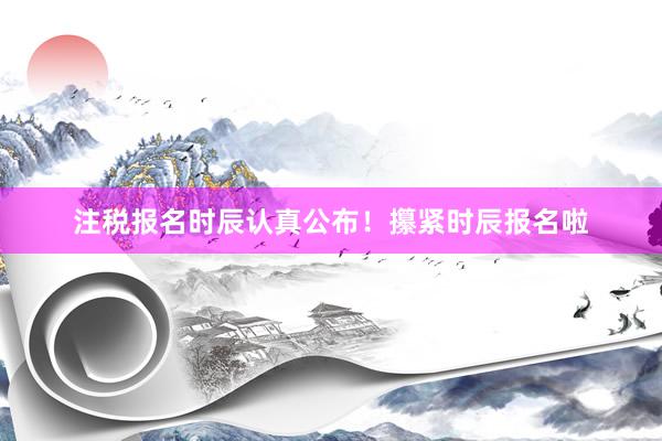 注税报名时辰认真公布！攥紧时辰报名啦