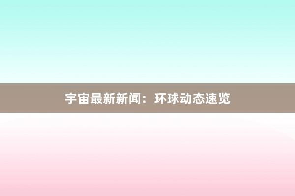 宇宙最新新闻：环球动态速览