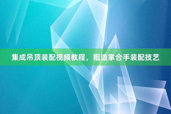 集成吊顶装配视频教程，粗造掌合手装配技艺