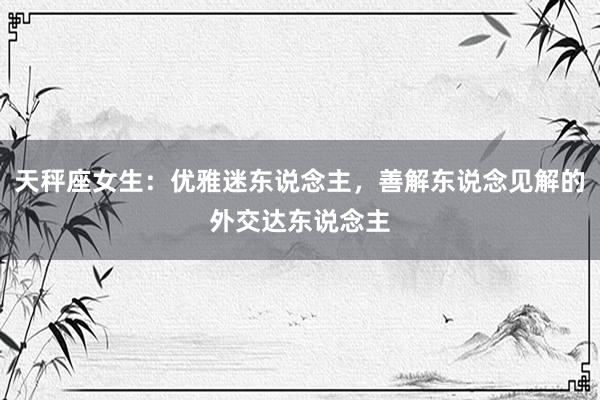 天秤座女生：优雅迷东说念主，善解东说念见解的外交达东说念主